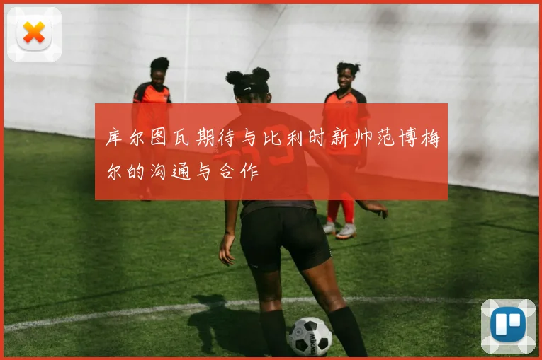 库尔图瓦期待与比利时新帅范博梅尔的沟通与合作