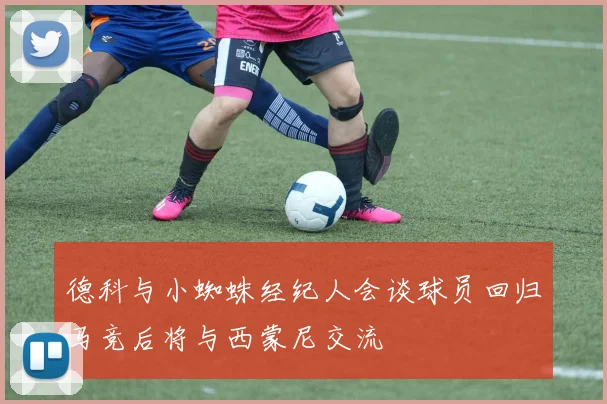 德科与小蜘蛛经纪人会谈球员回归马竞后将与西蒙尼交流