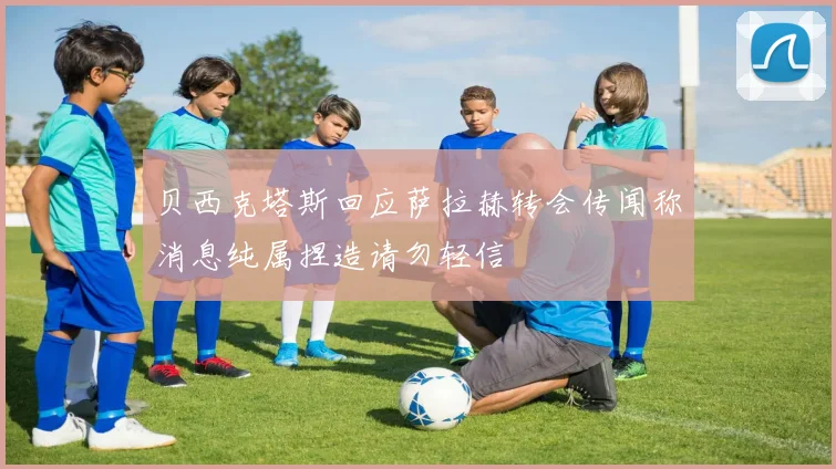贝西克塔斯回应萨拉赫转会传闻称消息纯属捏造请勿轻信