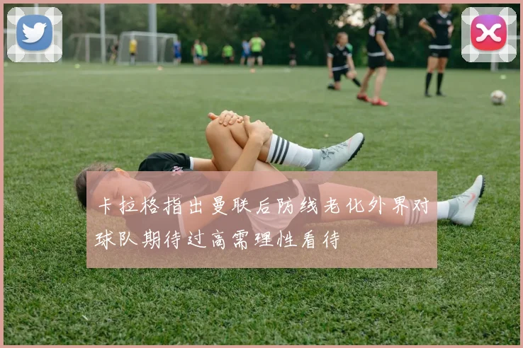 卡拉格指出曼联后防线老化外界对球队期待过高需理性看待