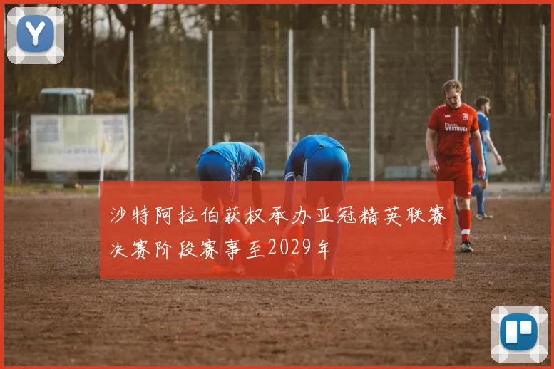 沙特阿拉伯获权承办亚冠精英联赛决赛阶段赛事至2029年