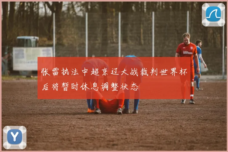 张雷执法中超京辽大战裁判世界杯后将暂时休息调整状态