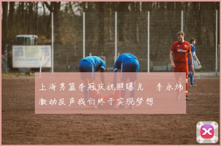 上海男篮夺冠庆祝照曝光偰李永炜激动发声我们终于实现梦想