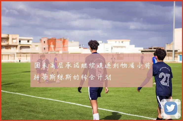 国米高层承诺继续追逐利物浦小将柯蒂斯琼斯的转会计划