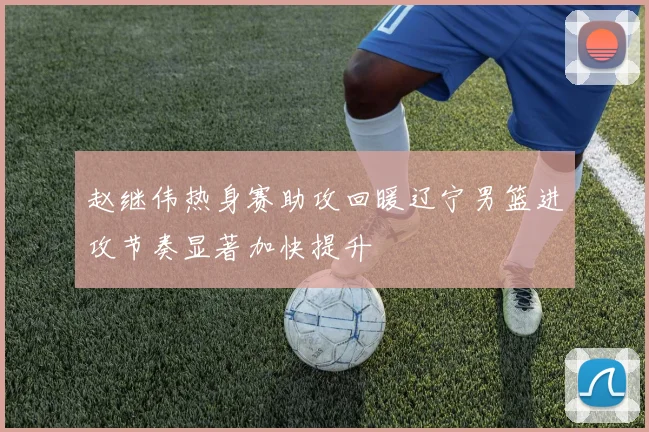 赵继伟热身赛助攻回暖辽宁男篮进攻节奏显著加快提升